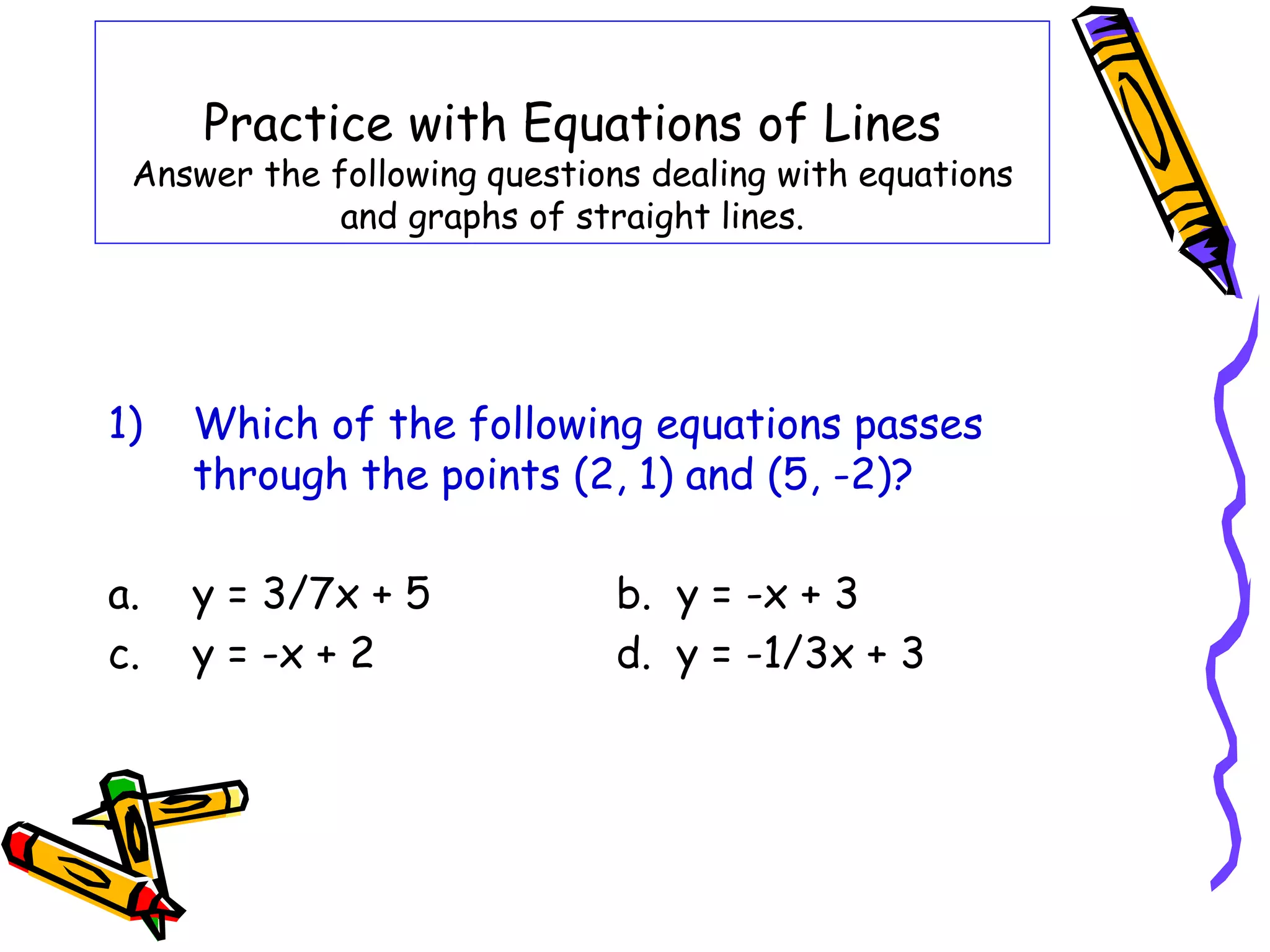 Practice with Equations of Lines
Answer the following questions dealing with equations
and graphs of straight lines.
1) Which of the following equations passes
through the points (2, 1) and (5, -2)?
a. y = 3/7x + 5 b. y = -x + 3
c. y = -x + 2 d. y = -1/3x + 3
 