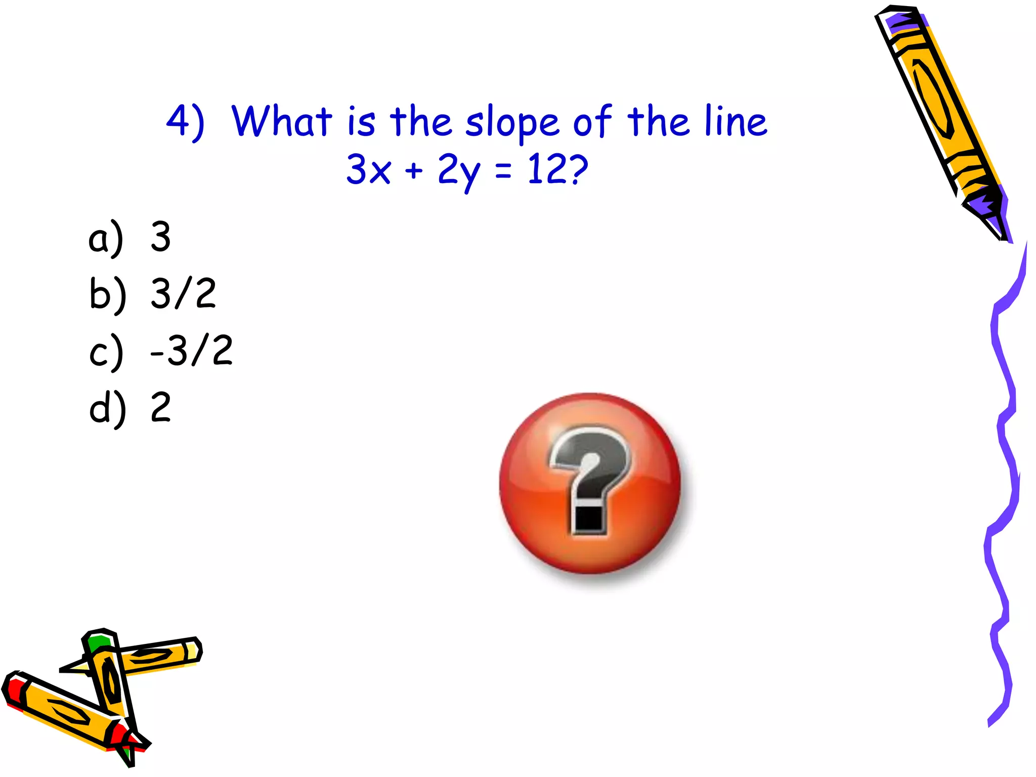 4) What is the slope of the line
3x + 2y = 12?
a) 3
b) 3/2
c) -3/2
d) 2
 
