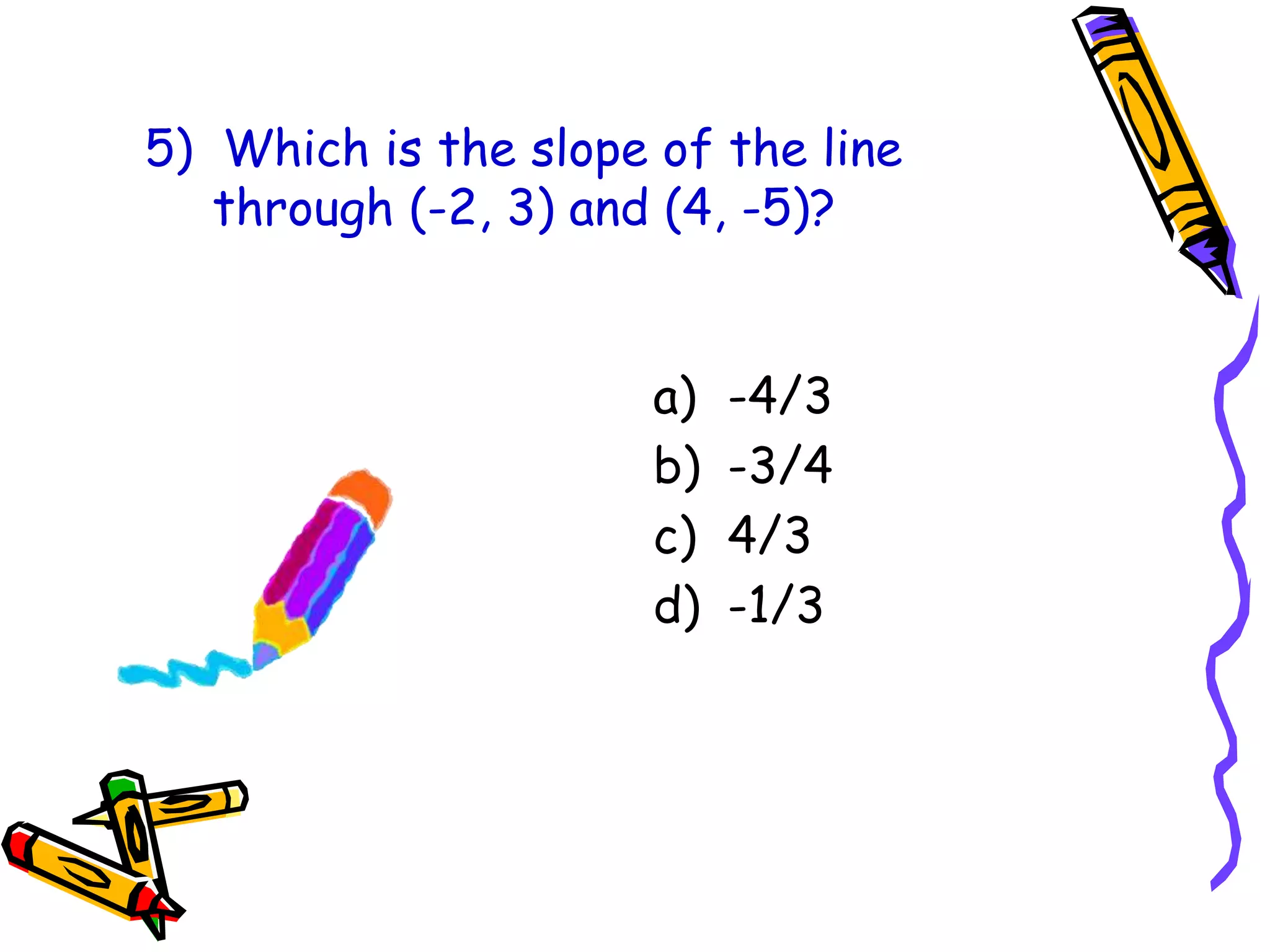5) Which is the slope of the line
through (-2, 3) and (4, -5)?
a) -4/3
b) -3/4
c) 4/3
d) -1/3
 