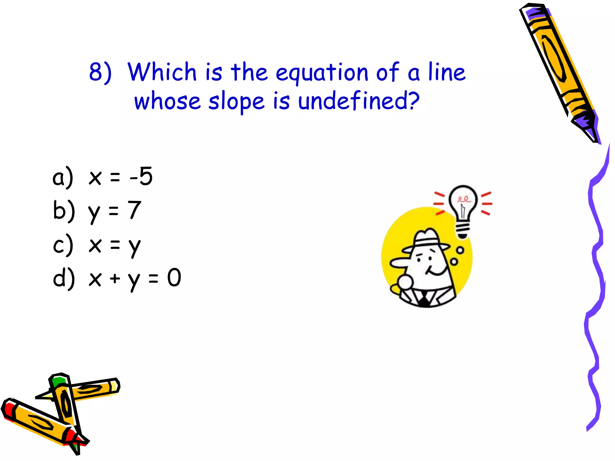 8) Which is the equation of a line
whose slope is undefined?
a) x = -5
b) y = 7
c) x = y
d) x + y = 0
 