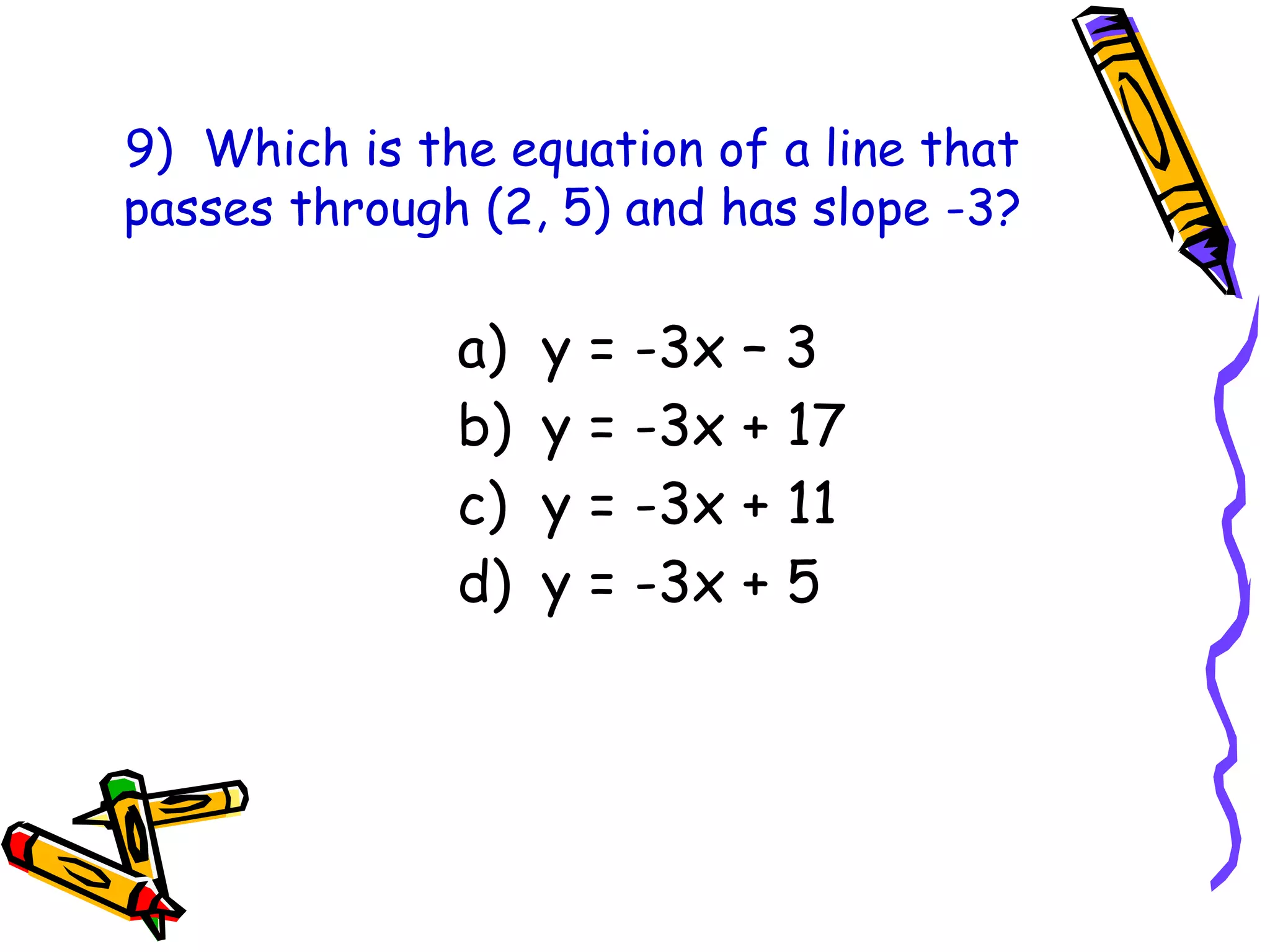 9) Which is the equation of a line that
passes through (2, 5) and has slope -3?
a) y = -3x – 3
b) y = -3x + 17
c) y = -3x + 11
d) y = -3x + 5
 