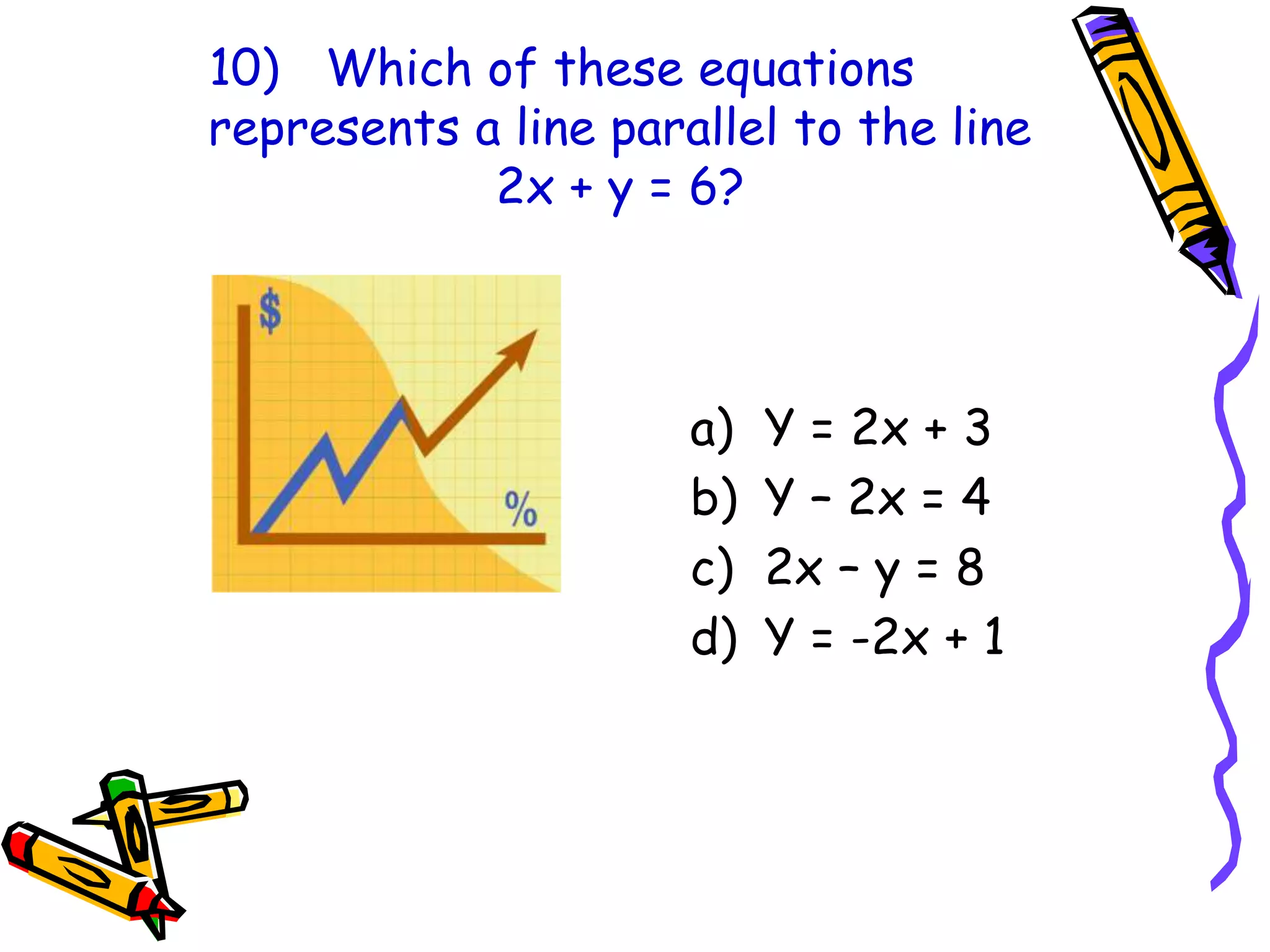 10) Which of these equations
represents a line parallel to the line
2x + y = 6?
a) Y = 2x + 3
b) Y – 2x = 4
c) 2x – y = 8
d) Y = -2x + 1
 