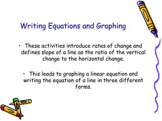Writing Equations and Graphing
• These activities introduce rates of change and
defines slope of a line as the ratio of the vertical
change to the horizontal change.
• This leads to graphing a linear equation and
writing the equation of a line in three different
forms.
 