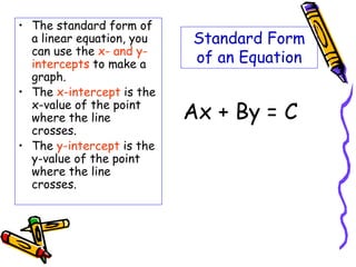 Standard Form
of an Equation
• The standard form of
a linear equation, you
can use the x- and y-
intercepts to make a
graph.
• The x-intercept is the
x-value of the point
where the line
crosses.
• The y-intercept is the
y-value of the point
where the line
crosses.
Ax + By = C
 