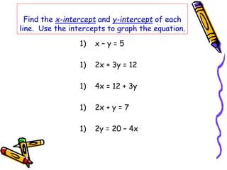 Find the x-intercept and y-intercept of each
line. Use the intercepts to graph the equation.
1) x – y = 5
1) 2x + 3y = 12
1) 4x = 12 + 3y
1) 2x + y = 7
1) 2y = 20 – 4x
 