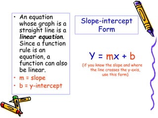 Slope-intercept
Form
• An equation
whose graph is a
straight line is a
linear equation.
Since a function
rule is an
equation, a
function can also
be linear.
• m = slope
• b = y-intercept
Y = mx + b
(if you know the slope and where
the line crosses the y-axis,
use this form)
 