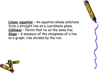 Linear equation – An equation whose solutions
form a straight line on a coordinate plane.
Collinear – Points that lie on the same line.
Slope – A measure of the steepness of a line
on a graph; rise divided by the run.
 