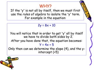 WHY?
If the “y” is not all by itself, then we must first
use the rules of algebra to isolate the “y” term.
For example in the equation:
2y = 8x + 10
You will notice that in order to get “y” all by itself
we have to divide both sides by 2.
After you have done that, the equation becomes:
Y = 4x + 5
Only then can we determine the slope (4), and the y-
intercept (+5)
 