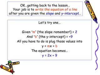 OK…getting back to the lesson…
Your job is to write the equation of a line
after you are given the slope and y-intercept…
Let’s try one…
Given “m” (the slope remember!) = 2
And “b” (the y-intercept) = +9
All you have to do is plug those values into
y = mx + b
The equation becomes…
y = 2x + 9
 
