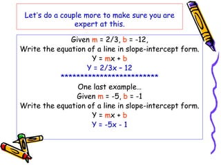 Let’s do a couple more to make sure you are
expert at this.
Given m = 2/3, b = -12,
Write the equation of a line in slope-intercept form.
Y = mx + b
Y = 2/3x – 12
*************************
One last example…
Given m = -5, b = -1
Write the equation of a line in slope-intercept form.
Y = mx + b
Y = -5x - 1
 