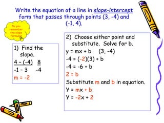 Write the equation of a line in slope-intercept
form that passes through points (3, -4) and
(-1, 4).
1) Find the
slope.
4 – (-4) 8
-1 – 3 -4
m = -2
2) Choose either point and
substitute. Solve for b.
y = mx + b (3, -4)
-4 = (-2)(3) + b
-4 = -6 + b
2 = b
Substitute m and b in equation.
Y = mx + b
Y = -2x + 2
Do you
remember
the slope
formula?
 