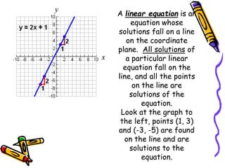 A linear equation is an
equation whose
solutions fall on a line
on the coordinate
plane. All solutions of
a particular linear
equation fall on the
line, and all the points
on the line are
solutions of the
equation.
Look at the graph to
the left, points (1, 3)
and (-3, -5) are found
on the line and are
solutions to the
equation.
 
