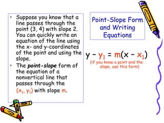 Point-Slope Form
and Writing
Equations
• Suppose you know that a
line passes through the
point (3, 4) with slope 2.
You can quickly write an
equation of the line using
the x- and y-coordinates
of the point and using the
slope.
• The point-slope form of
the equation of a
nonvertical line that
passes through the
(x1, y1) with slope m.
y – y1 = m(x – x1)
(if you know a point and the
slope, use this form)
 