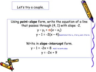 Let’s try a couple.
Using point-slope form, write the equation of a line
that passes through (4, 1) with slope -2.
y – y1 = m(x – x1)
y – 1 = -2(x – 4)Substitute 4 for x1, 1 for y1 and -2 for m.
Write in slope-intercept form.
y – 1 = -2x + 8 Add 1 to both sides
y = -2x + 9
 