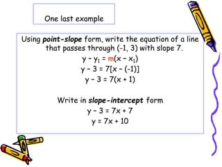 One last example
Using point-slope form, write the equation of a line
that passes through (-1, 3) with slope 7.
y – y1 = m(x – x1)
y – 3 = 7[x – (-1)]
y – 3 = 7(x + 1)
Write in slope-intercept form
y – 3 = 7x + 7
y = 7x + 10
 
