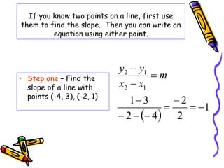 If you know two points on a line, first use
them to find the slope. Then you can write an
equation using either point.
• Step one – Find the
slope of a line with
points (-4, 3), (-2, 1)
 