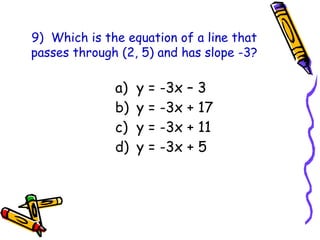 9) Which is the equation of a line that
passes through (2, 5) and has slope -3?
a) y = -3x – 3
b) y = -3x + 17
c) y = -3x + 11
d) y = -3x + 5
 