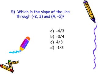 5) Which is the slope of the line
through (-2, 3) and (4, -5)?
a) -4/3
b) -3/4
c) 4/3
d) -1/3
 
