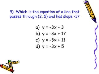 9) Which is the equation of a line that
passes through (2, 5) and has slope -3?
a) y = -3x – 3
b) y = -3x + 17
c) y = -3x + 11
d) y = -3x + 5
 
