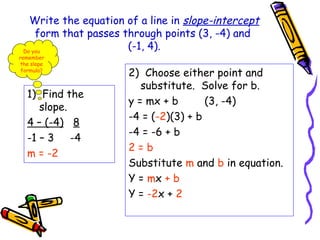 Write the equation of a line in slope-intercept
form that passes through points (3, -4) and
(-1, 4).
1) Find the
slope.
4 – (-4) 8
-1 – 3 -4
m = -2
2) Choose either point and
substitute. Solve for b.
y = mx + b (3, -4)
-4 = (-2)(3) + b
-4 = -6 + b
2 = b
Substitute m and b in equation.
Y = mx + b
Y = -2x + 2
Do you
remember
the slope
formula?
 