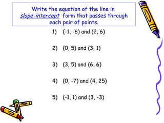 Write the equation of the line in
slope-intercept form that passes through
each pair of points.
1) (-1, -6) and (2, 6)
2) (0, 5) and (3, 1)
3) (3, 5) and (6, 6)
4) (0, -7) and (4, 25)
5) (-1, 1) and (3, -3)
 
