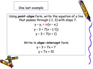 One last example
Using point-slope form, write the equation of a line
that passes through (-1, 3) with slope 7.
y – y1 = m(x – x1)
y – 3 = 7[x – (-1)]
y – 3 = 7(x + 1)
Write in slope-intercept form
y – 3 = 7x + 7
y = 7x + 10
 