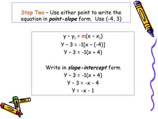 Step Two – Use either point to write the
equation in point-slope form. Use (-4, 3)
y – y1 = m(x – x1)
Y – 3 = -1[x – (-4)]
Y – 3 = -1(x + 4)
Write in slope-intercept form
Y – 3 = -1(x + 4)
Y – 3 = -x - 4
Y = -x - 1
 