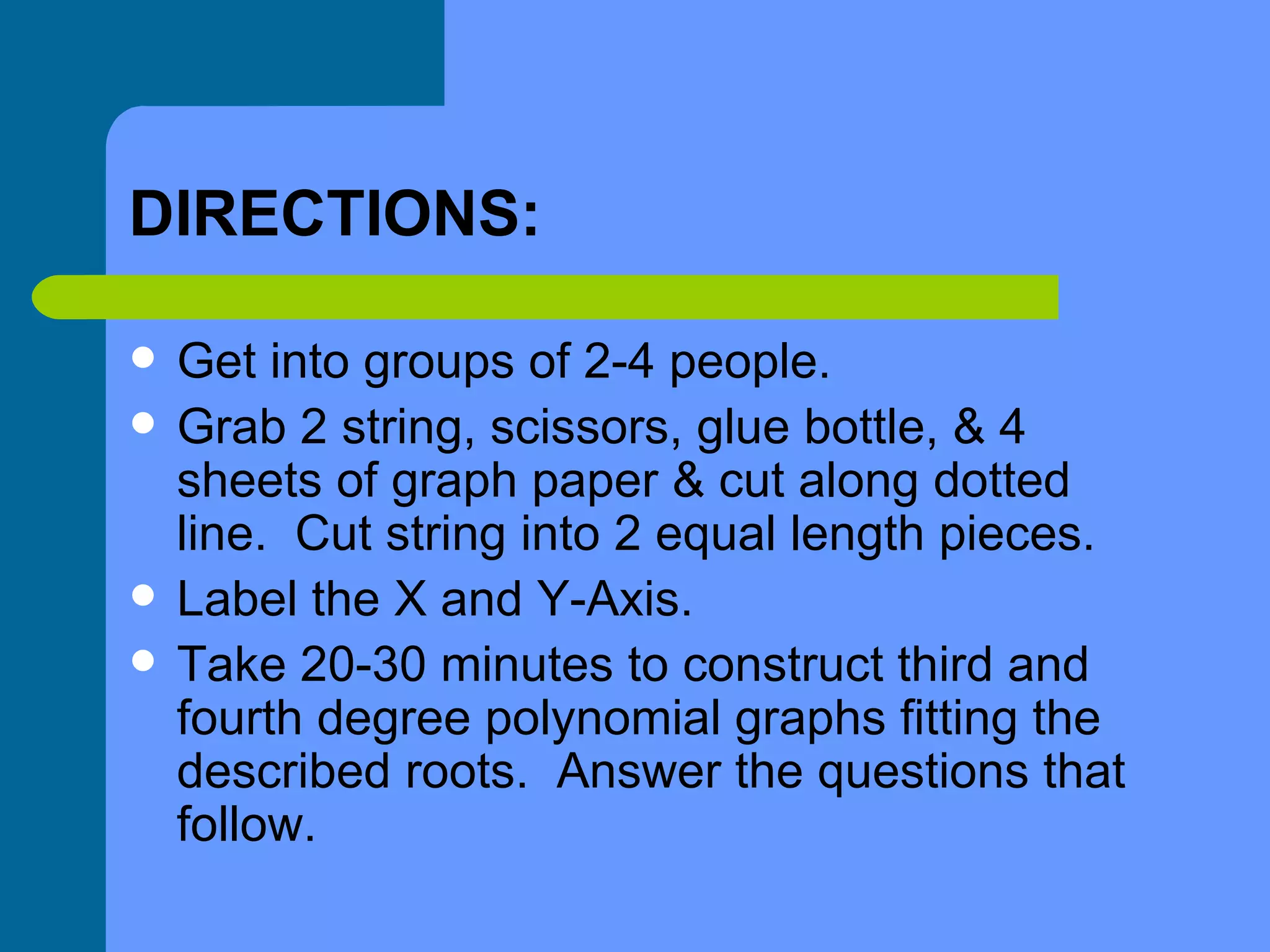 DIRECTIONS: Get into groups of 2-4 people. Grab 2 string, scissors, glue bottle, & 4 sheets of graph paper & cut along dotted line.  Cut string into 2 equal length pieces. Label the X and Y-Axis. Take 20-30 minutes to construct third and fourth degree polynomial graphs fitting the described roots.  Answer the questions that follow. 