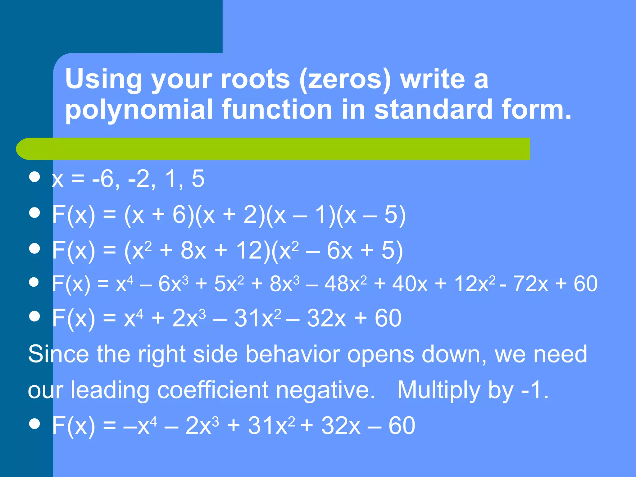 Using your roots (zeros) write a polynomial function in standard form. x = -6, -2, 1, 5 F(x) = (x + 6)(x + 2)(x – 1)(x – 5) F(x) = (x 2  + 8x + 12)(x 2  – 6x + 5) F(x) = x 4  – 6x 3  + 5x 2  + 8x 3  – 48x 2  + 40x + 12x 2  - 72x + 60 F(x) = x 4  + 2x 3  – 31x 2  – 32x + 60 Since the right side behavior opens down, we need our leading coefficient negative.  Multiply by -1. F(x) = –x 4  – 2x 3  + 31x 2  + 32x – 60 