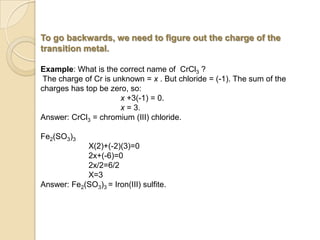 To go backwards, we need to figure out the charge of the
transition metal.
Example: What is the correct name of CrCl3 ?
The charge of Cr is unknown = x . But chloride = (-1). The sum of the
charges has top be zero, so:
x +3(-1) = 0.
x = 3.
Answer: CrCl3 = chromium (III) chloride.
Fe2(SO3)3
X(2)+(-2)(3)=0
2x+(-6)=0
2x/2=6/2
X=3
Answer: Fe2(SO3)3 = Iron(III) sulfite.
 