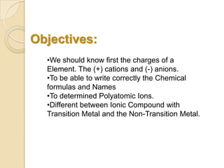 Objectives:
•We should know first the charges of a
Element. The (+) cations and (-) anions.
•To be able to write correctly the Chemical
formulas and Names
•To determined Polyatomic Ions.
•Different between Ionic Compound with
Transition Metal and the Non-Transition Metal.
 