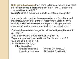 B. In going backwards (from name to formula), we will have more
fun. In such a case the total charge of the (+) and (-) ions in the
compound has to be ZERO.
Example: What is the correct formula for calcium phosphide?
Here, we have to consider the common charges for calcium and
phosphorus, which are +2 and -3, respectively. Calcium, if you
recall, typically loses two electrons to get a noble gas electron
arrangement, and phosphorus needs three more electrons.
•Consider the common charges for calcium and phosphorus which
Ca+2 and P-3
• One of each would create a sum of 2 + (-3) = -1.
•To get a sum of zero, we need three Ca+2 ions and two P-3
for a total of 3(2)+ 2(-3) = 0.
•So the answer is Ca3P2.
Other examples:
potassium oxide : K+1 and O-2 give K2O
aluminum bromide Al+3 and Br-1 yield AlBr3.
 