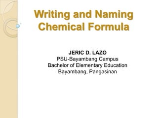 Writing and Naming
Chemical Formula
JERIC D. LAZO
PSU-Bayambang Campus
Bachelor of Elementary Education
Bayambang, Pangasinan
 