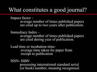 What constitutes a good journal?
Impact factor –
average number of times published papers
are cited up to two years after publication.
Immediacy Index –
average number of times published papers
are cited during year of publication.
Lead time or incubation time-
average time taken for paper from
receipt to publication
ISSN- ISBN
possessing international standard serial
(or book) number, meaning recognized.
 