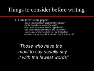 Things to consider before writing
1. Time to write the paper?
- has a significant advancement been made?
- is the hypothesis straightforward?
- did the experiments test the hypothesis?
- are the controls appropriate and sufficient?
- can you describe the study in 1 or 2 minutes?
- can the key message be written in 1 or 2 sentences?
“Those who have the
most to say usually say
it with the fewest words”
 