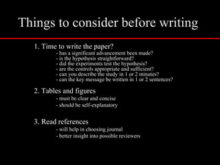 Things to consider before writing
1. Time to write the paper?
- has a significant advancement been made?
- is the hypothesis straightforward?
- did the experiments test the hypothesis?
- are the controls appropriate and sufficient?
- can you describe the study in 1 or 2 minutes?
- can the key message be written in 1 or 2 sentences?
2. Tables and figures
- must be clear and concise
- should be self-explanatory
3. Read references
- will help in choosing journal
- better insight into possible reviewers
 