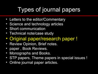 Types of journal papers
• Letters to the editor/Commentary
• Science and technology articles
• Short communication
• Technical note/case study
• Original paper/research paper !
• Review Opinion, Brief notes.
• paper , Book Reviews.
• Monographs and Books.
• STP papers, Theme papers in special issues !
• Online journal paper articles.
 