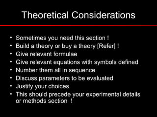 Theoretical Considerations
• Sometimes you need this section !
• Build a theory or buy a theory [Refer] !
• Give relevant formulae
• Give relevant equations with symbols defined
• Number them all in sequence
• Discuss parameters to be evaluated
• Justify your choices
• This should precede your experimental details
or methods section !
 