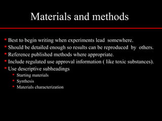 Materials and methods
 Best to begin writing when experiments lead somewhere.
 Should be detailed enough so results can be reproduced by others.
 Reference published methods where appropriate.
 Include regulated use approval information ( like toxic substances).
 Use descriptive subheadings
 Starting materials
 Synthesis
 Materials characterization
 