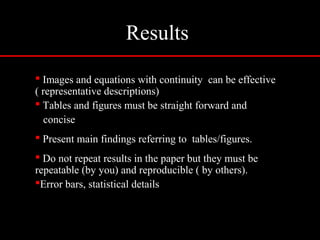 Results
 Images and equations with continuity can be effective
( representative descriptions)
 Tables and figures must be straight forward and
concise
 Present main findings referring to tables/figures.
 Do not repeat results in the paper but they must be
repeatable (by you) and reproducible ( by others).
Error bars, statistical details
 