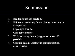 Submission
1. Read instructions carefully
2. Fill out all necessary forms ( Some times before
acceptance )
Copyright transfer
Conflict of interest
3. Write covering letter (suggest reviewers if
possible)
4. Confirm receipt , follow up communication,
acknowledge
 