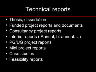Technical reports
• Thesis, dissertation
• Funded project reports and documents
• Consultancy project reports
• Interim reports ( Annual, bi-annual….)
• PG/UG project reports
• Mini project reports
• Case studies
• Feasibility reports
 