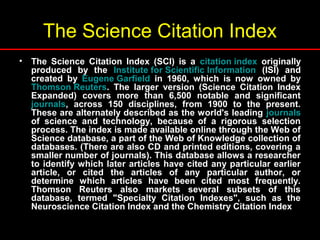 The Science Citation Index
• The Science Citation Index (SCI) is a citation index originally
produced by the Institute for Scientific Information (ISI) and
created by Eugene Garfield in 1960, which is now owned by
Thomson Reuters. The larger version (Science Citation Index
Expanded) covers more than 6,500 notable and significant
journals, across 150 disciplines, from 1900 to the present.
These are alternately described as the world's leading journals
of science and technology, because of a rigorous selection
process. The index is made available online through the Web of
Science database, a part of the Web of Knowledge collection of
databases. (There are also CD and printed editions, covering a
smaller number of journals). This database allows a researcher
to identify which later articles have cited any particular earlier
article, or cited the articles of any particular author, or
determine which articles have been cited most frequently.
Thomson Reuters also markets several subsets of this
database, termed "Specialty Citation Indexes", such as the
Neuroscience Citation Index and the Chemistry Citation Index
 