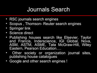 Journals Search
• RSC journals search engines
• Scopus , Thomson- Reuter search engines
• Springer link
• Science direct
• Publishing houses search like Elsevier, Taylor
and Francis, Inderscience, IGI Global, Nova,
ASM, ASTM, ASME, Tata McGraw-Hill, Wiley
Eastern, Pearson Education….
• Other society or organization journal sites,
publishing house catalogues
• Google and other search engines !
 