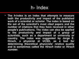 h- Index
• The h-index is an index that attempts to measure
both the productivity and impact of the published
work of a scientist or scholar. The index is based on
the set of the scientist's most cited papers and the
number of citations that they have received in other
people's publications. The index can also be applied
to the productivity and impact of a group of
scientists, such as a department or university or
country. The index was suggested by Jorge E.
Hirsch, a physicist at UCSD, as a tool for
determining theoretical physicists' relative quality
and is sometimes called the Hirsch index or Hirsch
number.
 