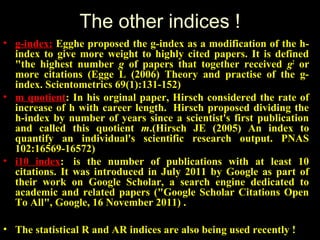 The other indices !
• g-index: Egghe proposed the g-index as a modification of the h-
index to give more weight to highly cited papers. It is defined
"the highest number g of papers that together received g2
or
more citations (Egge L (2006) Theory and practise of the g-
index. Scientometrics 69(1):131-152)
• m quotient: In his orginal paper, Hirsch considered the rate of
increase of h with career length. Hirsch proposed dividing the
h-index by number of years since a scientist's first publication
and called this quotient m.(Hirsch JE (2005) An index to
quantify an individual's scientific research output. PNAS
102:16569-16572)
• i10 index: is the number of publications with at least 10
citations. It was introduced in July 2011 by Google as part of
their work on Google Scholar, a search engine dedicated to
academic and related papers ("Google Scholar Citations Open
To All", Google, 16 November 2011) .
• The statistical R and AR indices are also being used recently !
 
