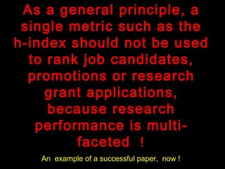 As a general principle, a
single metric such as the
h-index should not be used
to rank job candidates,
promotions or research
grant applications,
because research
performance is multi-
faceted !
An example of a successful paper, now !
 