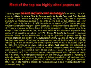 The Most cited Papers are Natural !
“The lowry paper,” as it is known, stands head-and-shoulders above all others. This 1951
article by Oliver H. Lowry Nira J. Rosenbrough, A. Lewis Farr, and R.J. Randall,
published in the Journal of Biological Chemistry, 193,265-75, reported an improved
procedure for measuring proteins. It still ranks as the King of the Classics, with over
180,000 citations by the end of 1987. It continues to receive 10,000 citations per year.
Why is this the most cited paper? Lowry observed: “It filled a need in the beginning—and a
lot of people measure proteins. Once it became established... other people may have
thought it was the method to use, or at least checked the procedure they were using
against it.” At about the same time—in 1976— Marion M. Bradford published “A rapid and
sensitive method for the quantitation of microgram quantities of protein utilizing the
principle of protein dye-binding” in Analytical Biochemistry, 72, 248-54. Many now cite the
Bradford paper instead of the lowry paper—more and more all the time. With about 20,000
citations by the end of last year, the Bradford paper is now the fourth most cited paper in
the SCI. The runner-up to Lowry, written by Ulrich Karl Laemmli, was published in
Nature, 227, 680-5. “Cleavage of structural proteins during the assembly of the head of
bacteriophage T4” accumulated nearly 50,000 citations between its publication in 1970
and the end of 1987. This procedure has not been superseded, which explains its steady
rise in the chart. The third most cited article, with just over 20,000 citations is “Reliability of
molecular weight determinations by dodecyl sulfate-polyacrylamide gel electrophoresis,”
by K. Weber and M. Osborn, published in 1969 in the Journal of Biological Chemistry,
244, 4406-12. The record of citations to this article shows a more typical pattern for well-
known and highly cited
Most of the top ten highly cited papers are
about nature and biology !
 