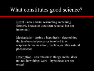 What constitutes good science?
Novel – new and not resembling something
formerly known or used (can be novel but not
important)
Mechanistic – testing a hypothesis - determining
the fundamental processes involved in or
responsible for an action, reaction, or other natural
phenomenon
Descriptive – describes how things are but does
not test how things work – hypotheses are not
tested.
 