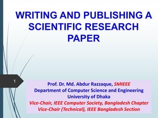 WRITING AND PUBLISHING A
SCIENTIFIC RESEARCH
PAPER
1
Prof. Dr. Md. Abdur Razzaque, SMIEEE
Department of Computer Science and Engineering
University of Dhaka
Vice-Chair, IEEE Computer Society, Bangladesh Chapter
Vice-Chair (Technical), IEEE Bangladesh Section
 